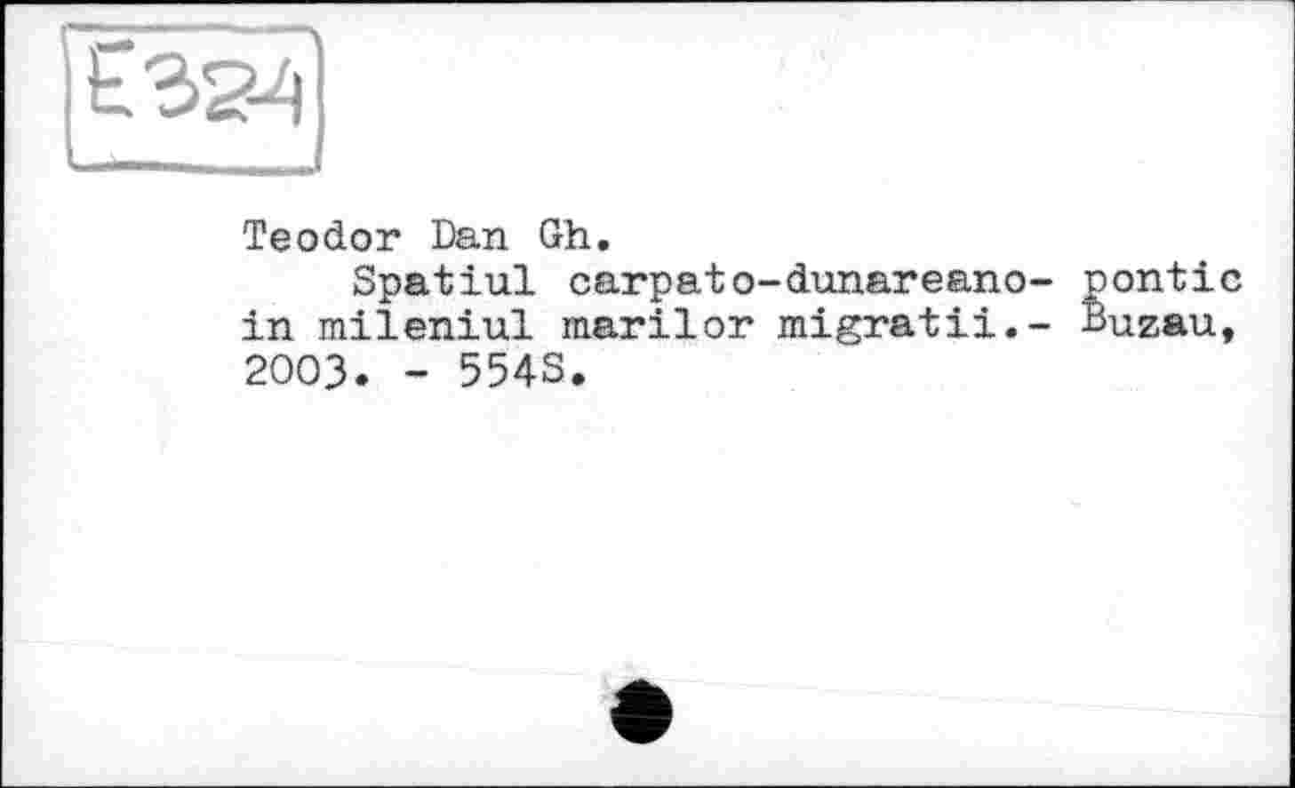 ﻿Є 32-4
Teodor Dan Gh.
Spatlui carpatо-dunareano- nontic in mileniul marilor migratii.- Buzau, 2003. - 5543.